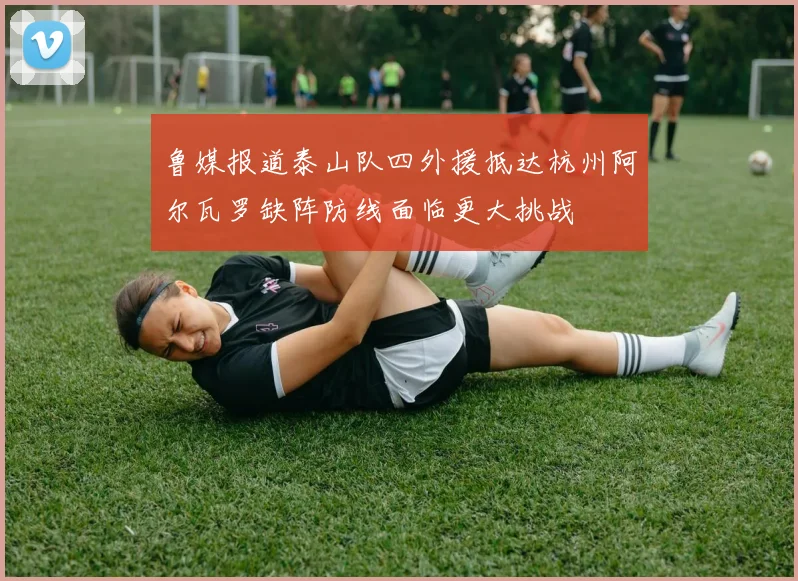 鲁媒报道泰山队四外援抵达杭州阿尔瓦罗缺阵防线面临更大挑战