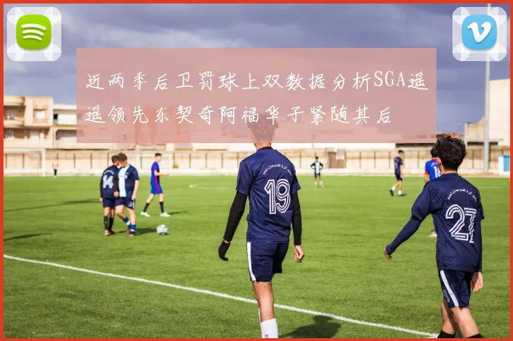 近两季后卫罚球上双数据分析SGA遥遥领先东契奇阿福华子紧随其后