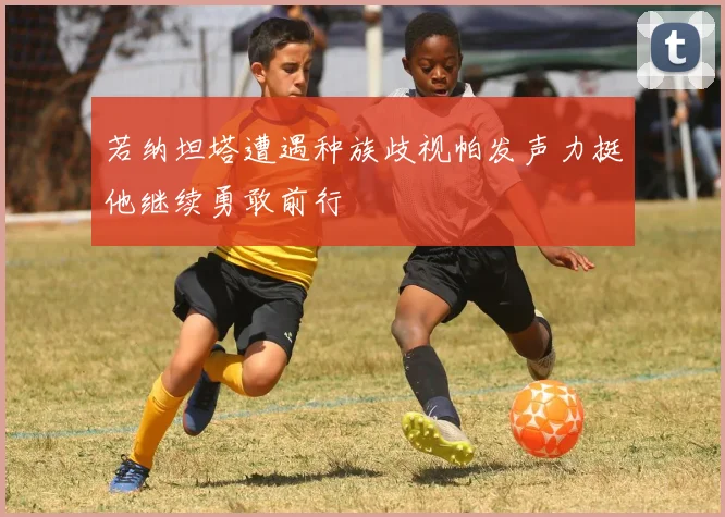 若纳坦塔遭遇种族歧视帕发声力挺他继续勇敢前行
