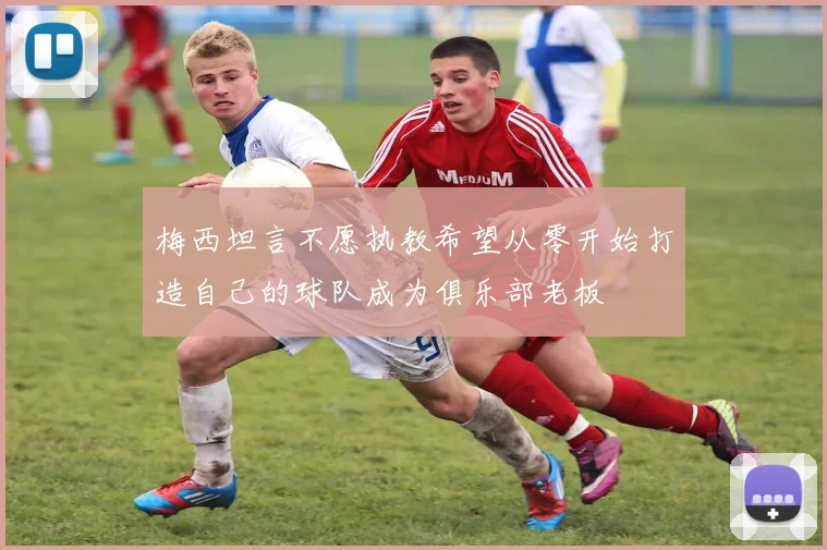梅西坦言不愿执教希望从零开始打造自己的球队成为俱乐部老板
