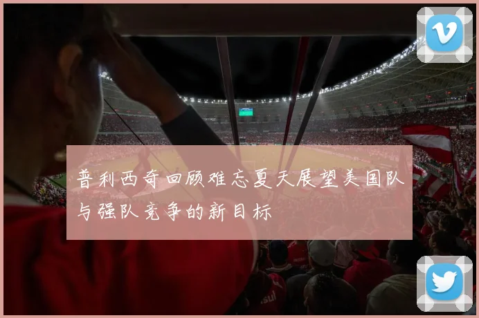 普利西奇回顾难忘夏天展望美国队与强队竞争的新目标
