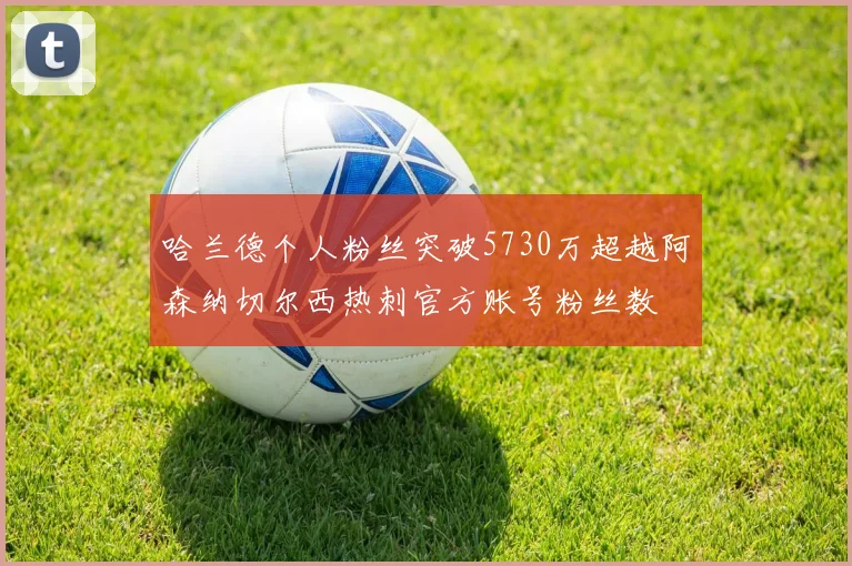 哈兰德个人粉丝突破5730万超越阿森纳切尔西热刺官方账号粉丝数