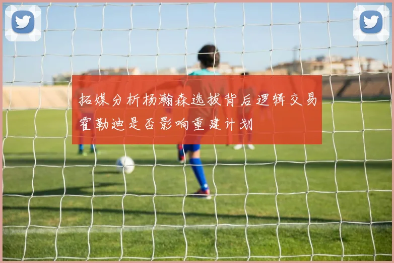 拓媒分析杨瀚森选拔背后逻辑交易霍勒迪是否影响重建计划