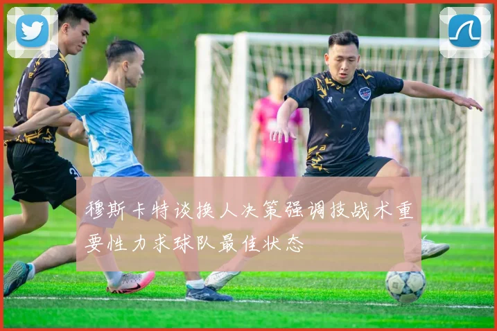 穆斯卡特谈换人决策强调技战术重要性力求球队最佳状态