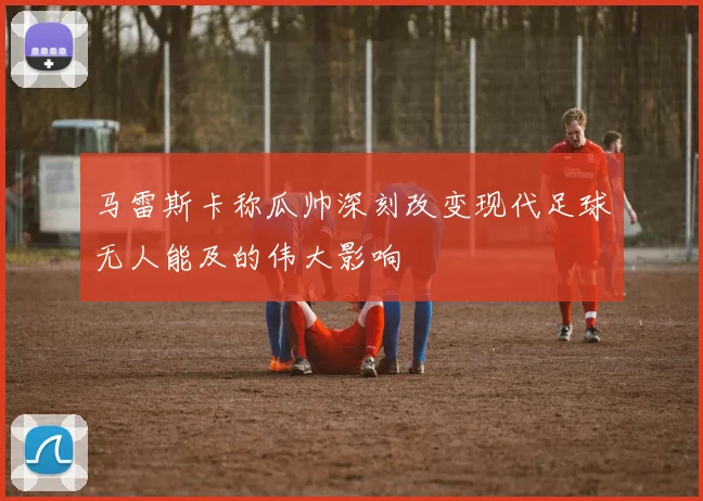 马雷斯卡称瓜帅深刻改变现代足球无人能及的伟大影响