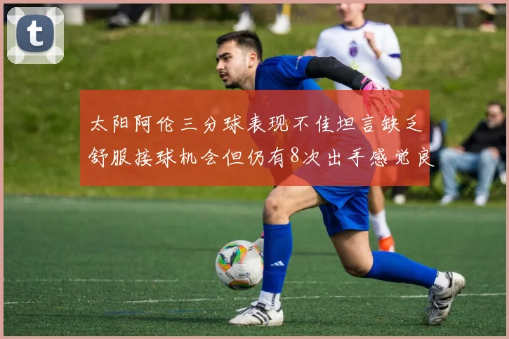 太阳阿伦三分球表现不佳坦言缺乏舒服接球机会但仍有8次出手感觉良好
