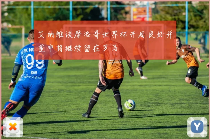 艾纳维谈摩洛哥世界杯开局良好并重申将继续留在罗马