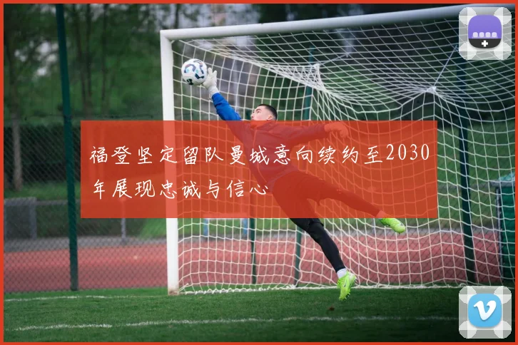 福登坚定留队曼城意向续约至2030年展现忠诚与信心
