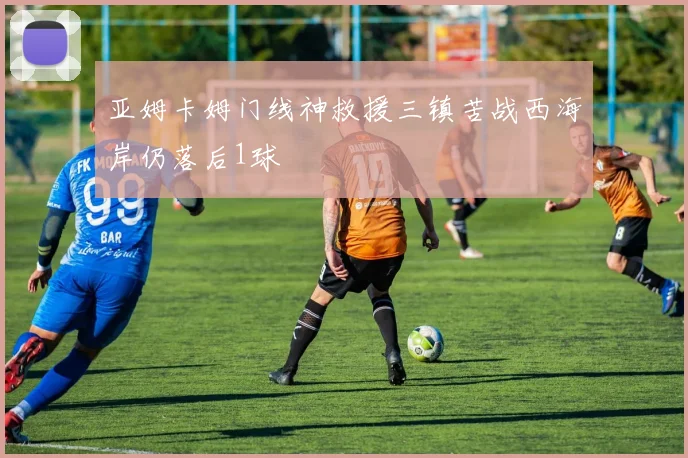 亚姆卡姆门线神救援三镇苦战西海岸仍落后1球
