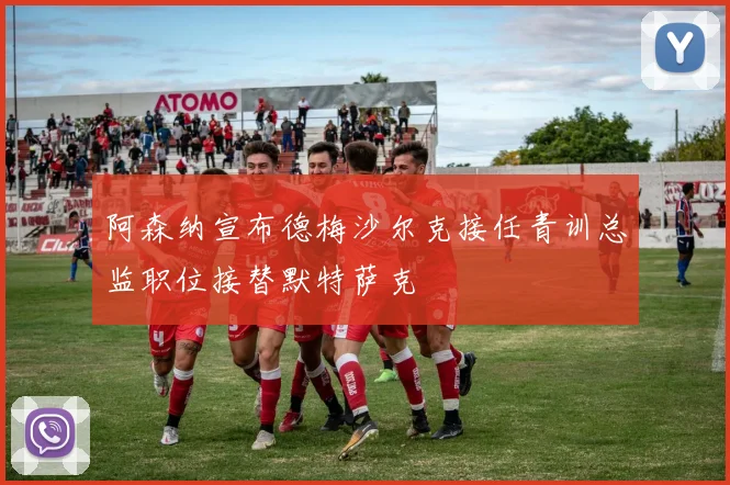 阿森纳宣布德梅沙尔克接任青训总监职位接替默特萨克