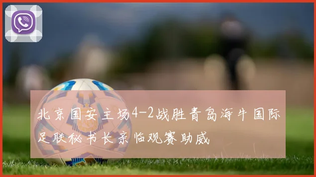 北京国安主场4-2战胜青岛海牛国际足联秘书长亲临观赛助威
