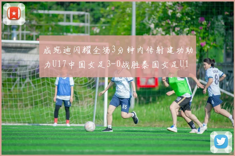 成宛迪闪耀全场3分钟内传射建功助力U17中国女足3-0战胜泰国女足U17