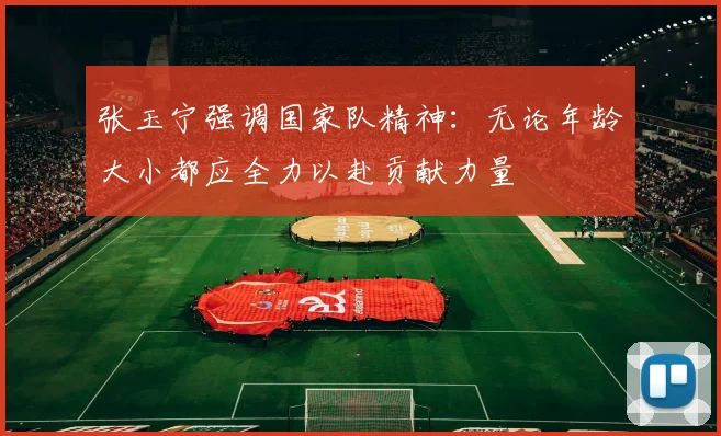 张玉宁强调国家队精神：无论年龄大小都应全力以赴贡献力量