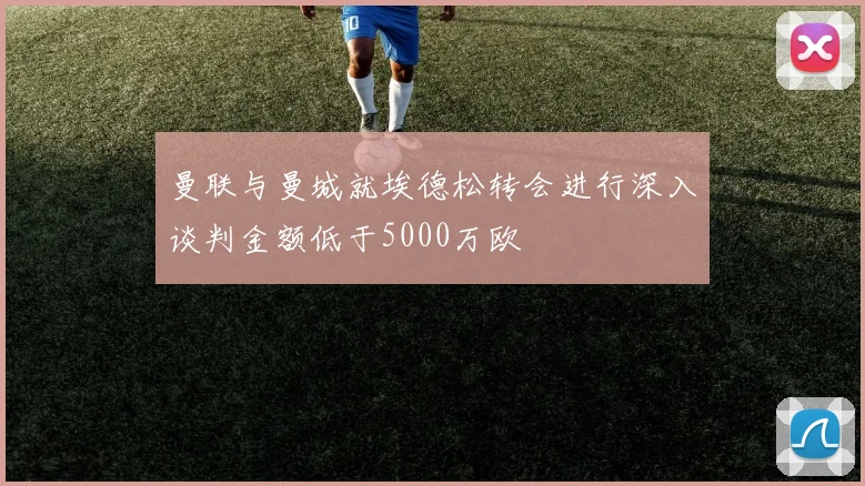 曼联与曼城就埃德松转会进行深入谈判金额低于5000万欧