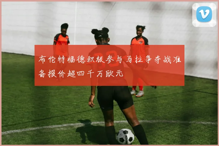 布伦特福德积极参与马拉争夺战准备报价超四千万欧元