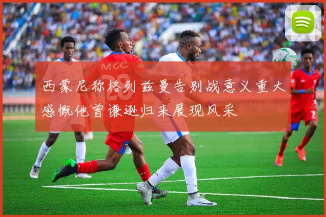 西蒙尼称格列兹曼告别战意义重大感慨他曾谦逊归来展现风采