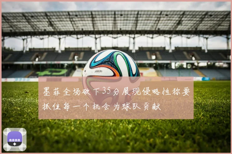 墨菲全场砍下35分展现侵略性称要抓住每一个机会为球队贡献