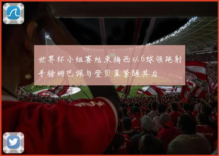 世界杯小组赛结束梅西以6球领跑射手榜姆巴佩与登贝莱紧随其后