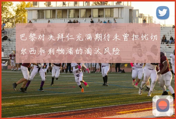 巴黎对决拜仁充满期待未曾担忧切尔西和利物浦的淘汰风险