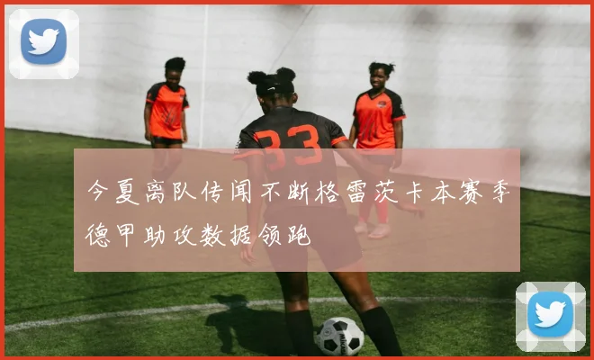 今夏离队传闻不断格雷茨卡本赛季德甲助攻数据领跑