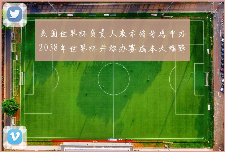 美国世界杯负责人表示将考虑申办2038年世界杯并称办赛成本大幅降低