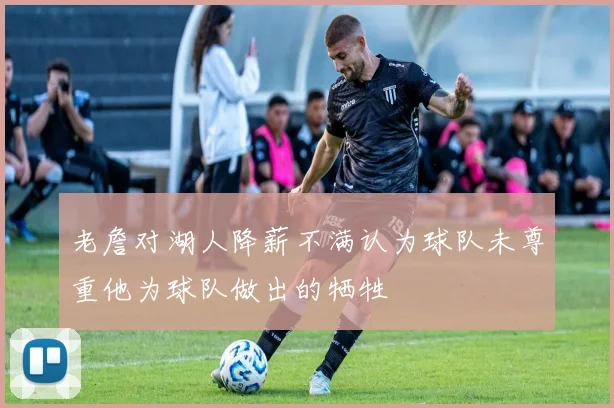 老詹对湖人降薪不满认为球队未尊重他为球队做出的牺牲