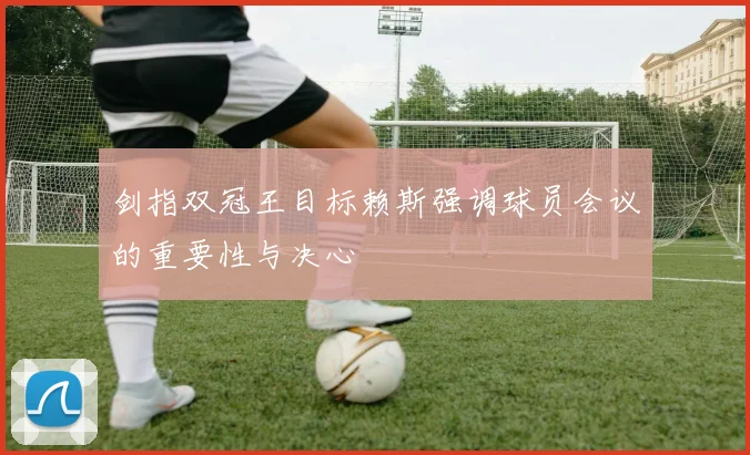 剑指双冠王目标赖斯强调球员会议的重要性与决心