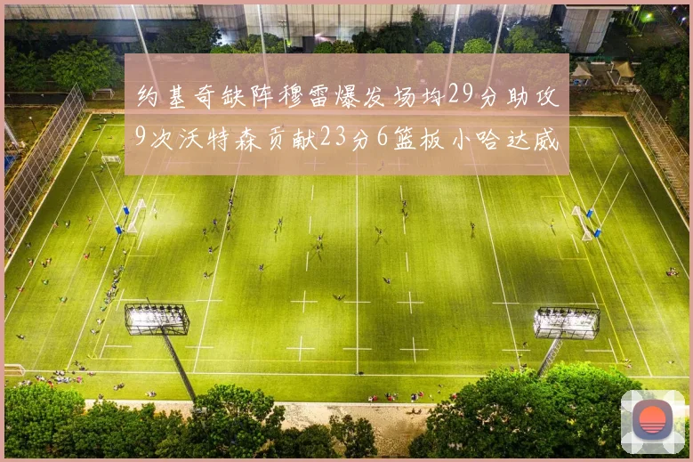约基奇缺阵穆雷爆发场均29分助攻9次沃特森贡献23分6篮板小哈达威也有17分表现出色