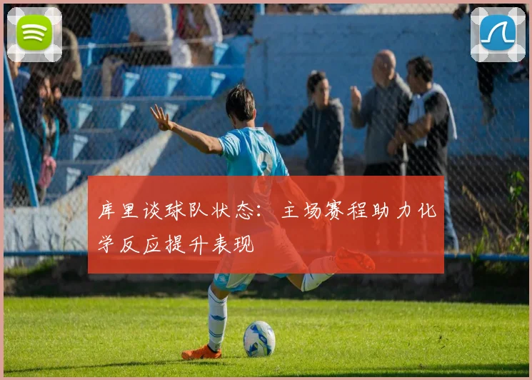 库里谈球队状态：主场赛程助力化学反应提升表现