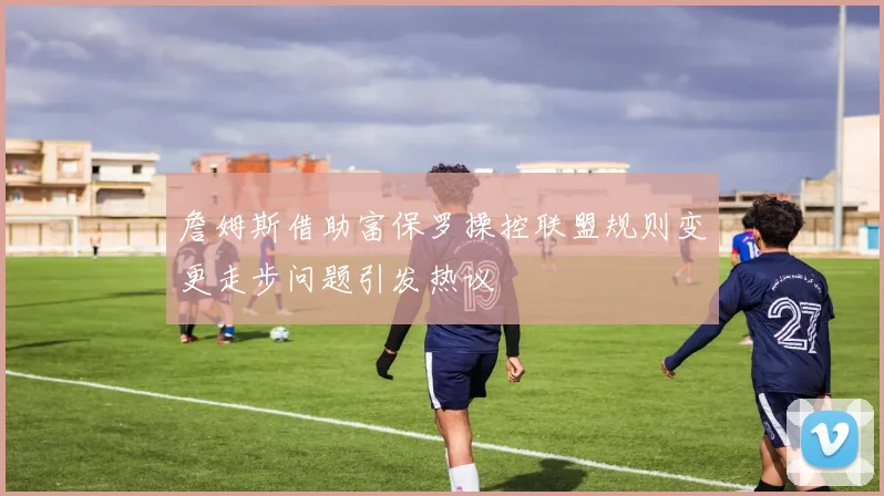詹姆斯借助富保罗操控联盟规则变更走步问题引发热议