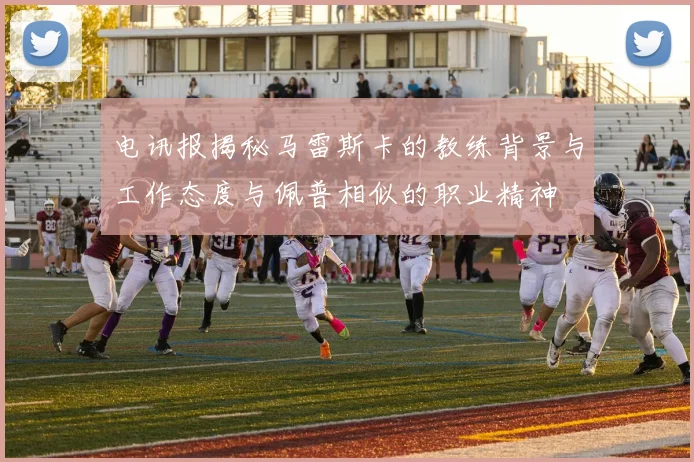 电讯报揭秘马雷斯卡的教练背景与工作态度与佩普相似的职业精神