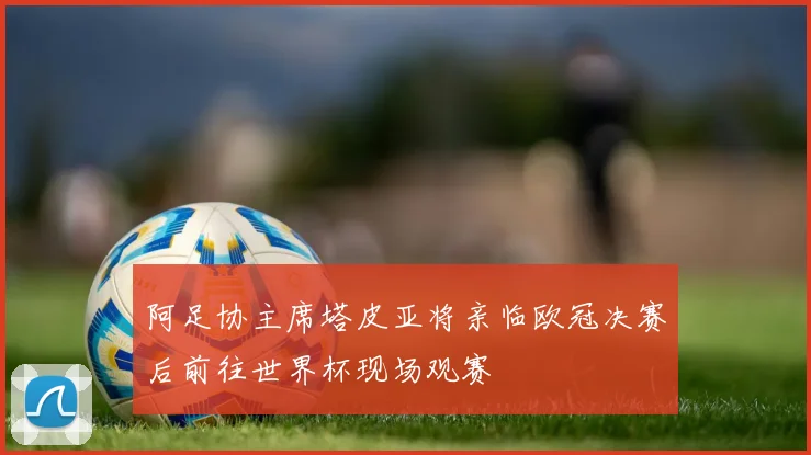 阿足协主席塔皮亚将亲临欧冠决赛后前往世界杯现场观赛